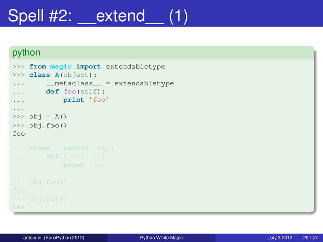 Spell #2: __extend__ (1)
python
>>> from magic import extendabletype
>>> class A(object):
... __metaclass__ = extendabletype
... def foo(self):
... print ’foo’
...
>>> obj = A()
>>> obj.foo()
foo
>>> class __extend__(A):
... def bar(self):
... print ’bar’
...
>>> obj.foo()
foo
>>> obj.bar()
bar
antocuni (EuroPython 2012) Python White Magic July 3 2012 20 / 47
