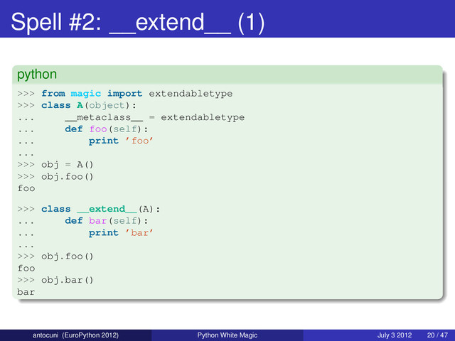 Spell #2: __extend__ (1)
python
>>> from magic import extendabletype
>>> class A(object):
... __metaclass__ = extendabletype
... def foo(self):
... print ’foo’
...
>>> obj = A()
>>> obj.foo()
foo
>>> class __extend__(A):
... def bar(self):
... print ’bar’
...
>>> obj.foo()
foo
>>> obj.bar()
bar
antocuni (EuroPython 2012) Python White Magic July 3 2012 20 / 47
