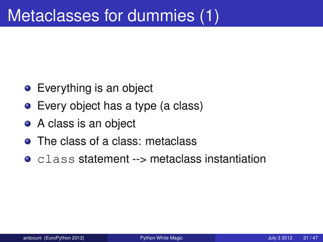 Metaclasses for dummies (1)
Everything is an object
Every object has a type (a class)
A class is an object
The class of a class: metaclass
class statement --> metaclass instantiation
antocuni (EuroPython 2012) Python White Magic July 3 2012 21 / 47
