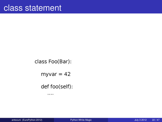 class statement
class Foo(Bar):
myvar = 42
def foo(self):
....
antocuni (EuroPython 2012) Python White Magic July 3 2012 22 / 47
