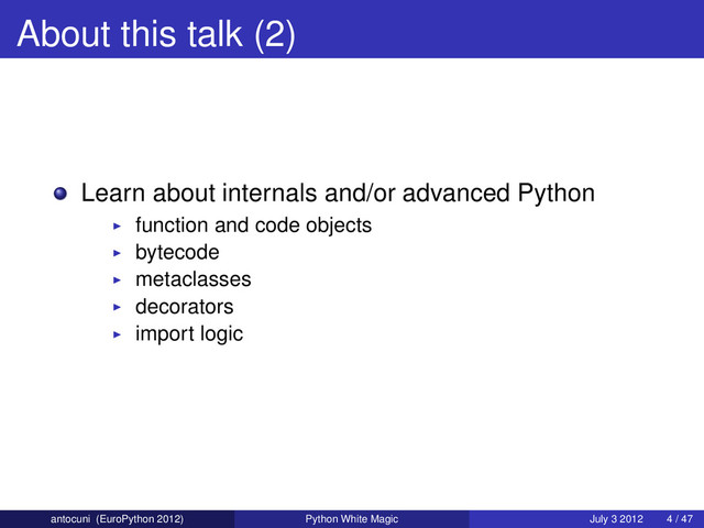 About this talk (2)
Learn about internals and/or advanced Python
function and code objects
bytecode
metaclasses
decorators
import logic
antocuni (EuroPython 2012) Python White Magic July 3 2012 4 / 47
