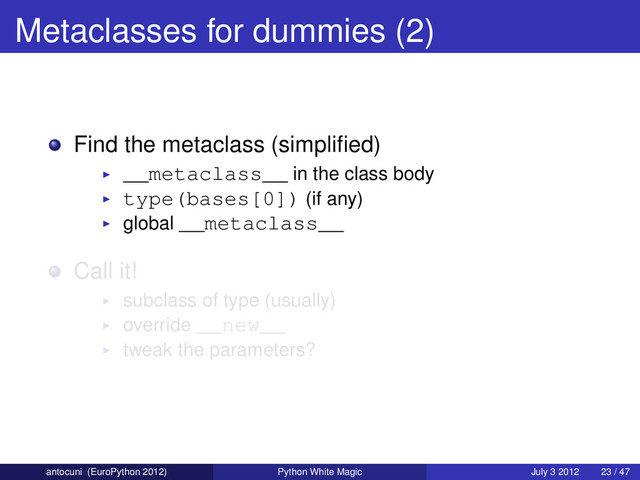 Metaclasses for dummies (2)
Find the metaclass (simpliﬁed)
__metaclass__ in the class body
type(bases[0]) (if any)
global __metaclass__
Call it!
subclass of type (usually)
override __new__
tweak the parameters?
antocuni (EuroPython 2012) Python White Magic July 3 2012 23 / 47
