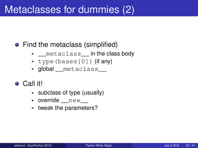 Metaclasses for dummies (2)
Find the metaclass (simpliﬁed)
__metaclass__ in the class body
type(bases[0]) (if any)
global __metaclass__
Call it!
subclass of type (usually)
override __new__
tweak the parameters?
antocuni (EuroPython 2012) Python White Magic July 3 2012 23 / 47
