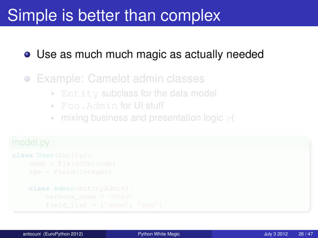 Simple is better than complex
Use as much much magic as actually needed
Example: Camelot admin classes
Entity subclass for the data model
Foo.Admin for UI stuff
mixing business and presentation logic :-(
model.py
class User(Entity):
name = Field(Unicode)
age = Field(Integer)
class Admin(EntityAdmin):
verbose_name = ’User’
field_list = [’name’, ’age’]
antocuni (EuroPython 2012) Python White Magic July 3 2012 26 / 47
