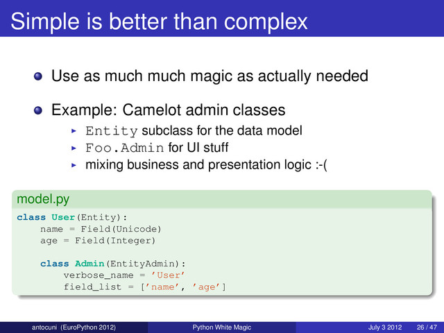 Simple is better than complex
Use as much much magic as actually needed
Example: Camelot admin classes
Entity subclass for the data model
Foo.Admin for UI stuff
mixing business and presentation logic :-(
model.py
class User(Entity):
name = Field(Unicode)
age = Field(Integer)
class Admin(EntityAdmin):
verbose_name = ’User’
field_list = [’name’, ’age’]
antocuni (EuroPython 2012) Python White Magic July 3 2012 26 / 47
