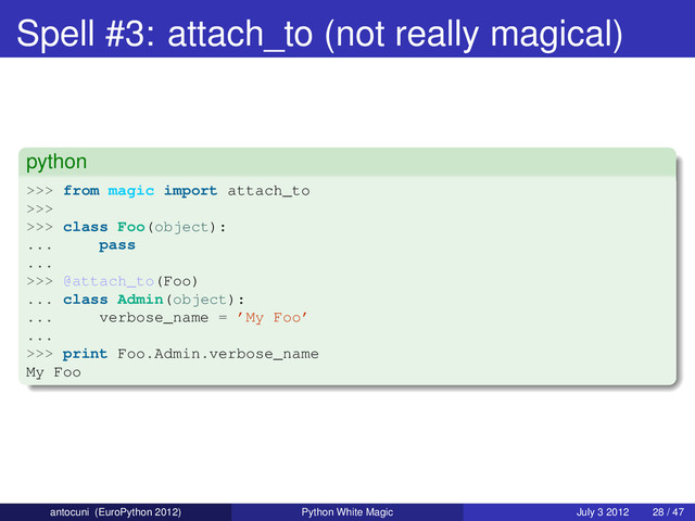 Spell #3: attach_to (not really magical)
python
>>> from magic import attach_to
>>>
>>> class Foo(object):
... pass
...
>>> @attach_to(Foo)
... class Admin(object):
... verbose_name = ’My Foo’
...
>>> print Foo.Admin.verbose_name
My Foo
antocuni (EuroPython 2012) Python White Magic July 3 2012 28 / 47
