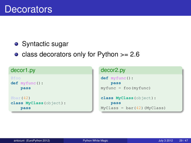 Decorators
Syntactic sugar
class decorators only for Python >= 2.6
decor1.py
@foo
def myfunc():
pass
@bar(42)
class MyClass(object):
pass
decor2.py
def myfunc():
pass
myfunc = foo(myfunc)
class MyClass(object):
pass
MyClass = bar(42)(MyClass)
antocuni (EuroPython 2012) Python White Magic July 3 2012 29 / 47
