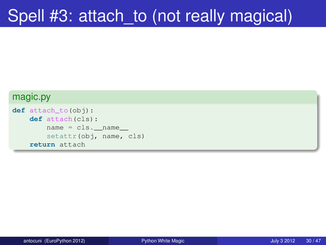 Spell #3: attach_to (not really magical)
magic.py
def attach_to(obj):
def attach(cls):
name = cls.__name__
setattr(obj, name, cls)
return attach
antocuni (EuroPython 2012) Python White Magic July 3 2012 30 / 47
