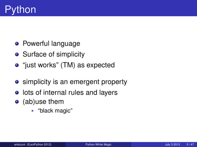 Python
Powerful language
Surface of simplicity
“just works” (TM) as expected
simplicity is an emergent property
lots of internal rules and layers
(ab)use them
“black magic”
antocuni (EuroPython 2012) Python White Magic July 3 2012 5 / 47
