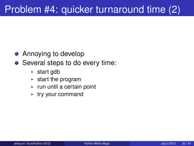 Problem #4: quicker turnaround time (2)
Annoying to develop
Several steps to do every time:
start gdb
start the program
run until a certain point
try your command
antocuni (EuroPython 2012) Python White Magic July 3 2012 33 / 47
