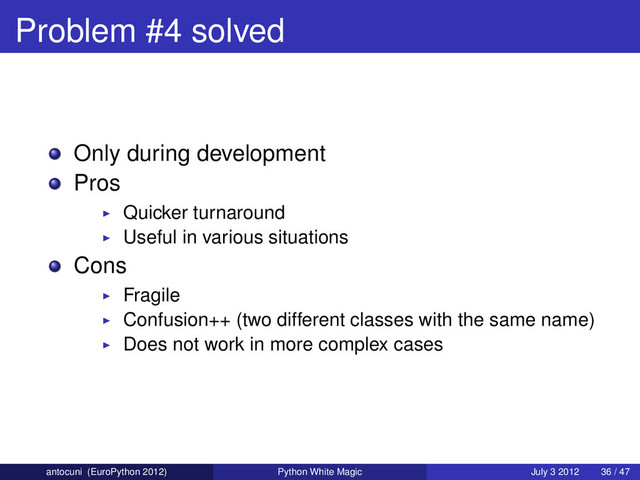 Problem #4 solved
Only during development
Pros
Quicker turnaround
Useful in various situations
Cons
Fragile
Confusion++ (two different classes with the same name)
Does not work in more complex cases
antocuni (EuroPython 2012) Python White Magic July 3 2012 36 / 47
