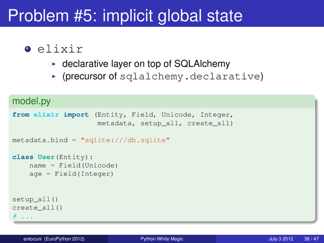 Problem #5: implicit global state
elixir
declarative layer on top of SQLAlchemy
(precursor of sqlalchemy.declarative)
model.py
from elixir import (Entity, Field, Unicode, Integer,
metadata, setup_all, create_all)
metadata.bind = "sqlite:///db.sqlite"
class User(Entity):
name = Field(Unicode)
age = Field(Integer)
setup_all()
create_all()
# ...
antocuni (EuroPython 2012) Python White Magic July 3 2012 38 / 47

