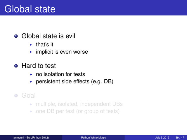 Global state
Global state is evil
that’s it
implicit is even worse
Hard to test
no isolation for tests
persistent side effects (e.g. DB)
Goal
multiple, isolated, independent DBs
one DB per test (or group of tests)
antocuni (EuroPython 2012) Python White Magic July 3 2012 39 / 47
