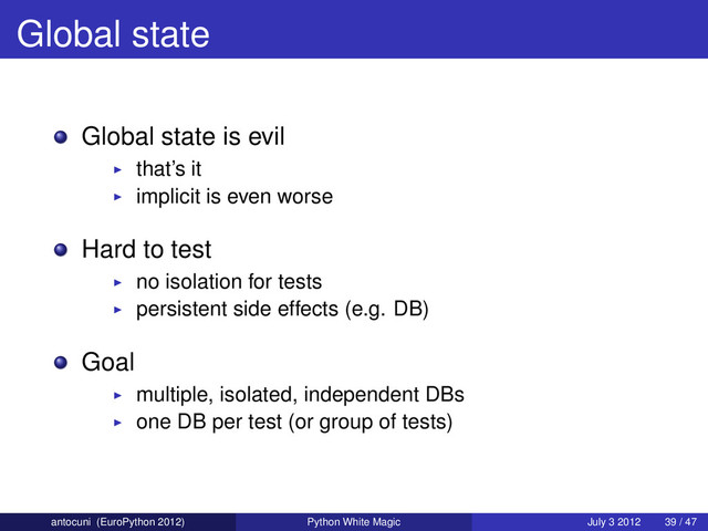 Global state
Global state is evil
that’s it
implicit is even worse
Hard to test
no isolation for tests
persistent side effects (e.g. DB)
Goal
multiple, isolated, independent DBs
one DB per test (or group of tests)
antocuni (EuroPython 2012) Python White Magic July 3 2012 39 / 47
