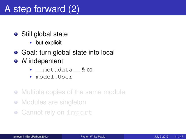 A step forward (2)
Still global state
but explicit
Goal: turn global state into local
N indepentent
__metadata__ & co.
model.User
Multiple copies of the same module
Modules are singleton
Cannot rely on import
antocuni (EuroPython 2012) Python White Magic July 3 2012 41 / 47
