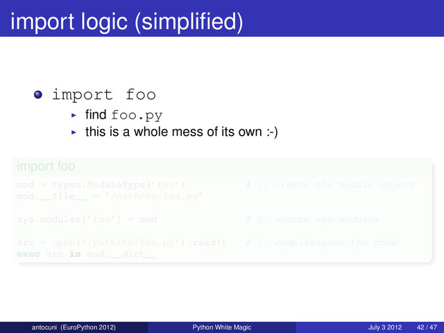 import logic (simpliﬁed)
import foo
ﬁnd foo.py
this is a whole mess of its own :-)
import foo
mod = types.ModuleType(’foo’) # 1. create the module object
mod.__file__ = ’/path/to/foo.py’
sys.modules[’foo’] = mod # 2. update sys.modules
src = open(’/path/to/foo.py’).read() # 3. compile&exec the code
exec src in mod.__dict__
antocuni (EuroPython 2012) Python White Magic July 3 2012 42 / 47
