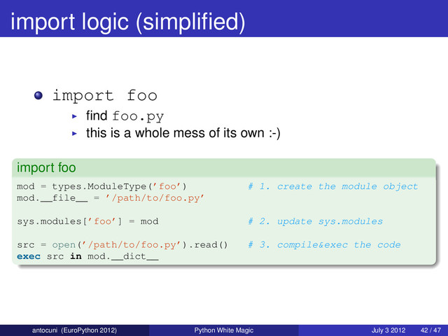 import logic (simpliﬁed)
import foo
ﬁnd foo.py
this is a whole mess of its own :-)
import foo
mod = types.ModuleType(’foo’) # 1. create the module object
mod.__file__ = ’/path/to/foo.py’
sys.modules[’foo’] = mod # 2. update sys.modules
src = open(’/path/to/foo.py’).read() # 3. compile&exec the code
exec src in mod.__dict__
antocuni (EuroPython 2012) Python White Magic July 3 2012 42 / 47
