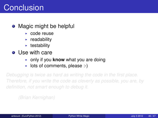 Conclusion
Magic might be helpful
code reuse
readability
testability
Use with care
only if you know what you are doing
lots of comments, please :-)
Debugging is twice as hard as writing the code in the ﬁrst place.
Therefore, if you write the code as cleverly as possible, you are, by
deﬁnition, not smart enough to debug it.
(Brian Kernighan)
antocuni (EuroPython 2012) Python White Magic July 3 2012 46 / 47
