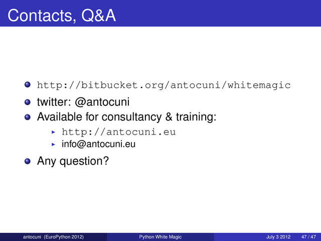 Contacts, Q&A
http://bitbucket.org/antocuni/whitemagic
twitter: @antocuni
Available for consultancy & training:
http://antocuni.eu
info@antocuni.eu
Any question?
antocuni (EuroPython 2012) Python White Magic July 3 2012 47 / 47
