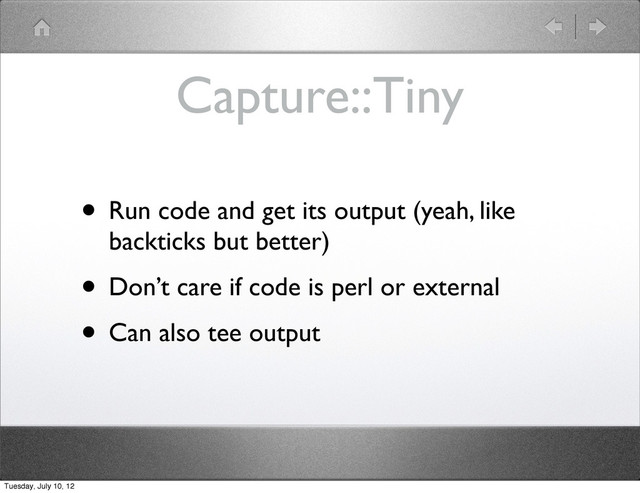 Capture::Tiny
• Run code and get its output (yeah, like
backticks but better)
• Don’t care if code is perl or external
• Can also tee output
Tuesday, July 10, 12
