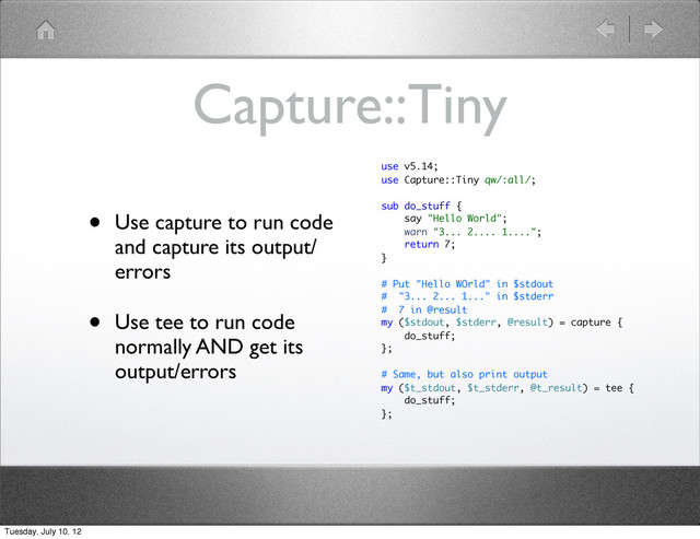 Capture::Tiny
• Use capture to run code
and capture its output/
errors
• Use tee to run code
normally AND get its
output/errors
use v5.14;
use Capture::Tiny qw/:all/;
sub do_stuff {
say "Hello World";
warn "3... 2.... 1....";
return 7;
}
# Put "Hello WOrld" in $stdout
# "3... 2... 1..." in $stderr
# 7 in @result
my ($stdout, $stderr, @result) = capture {
do_stuff;
};
# Same, but also print output
my ($t_stdout, $t_stderr, @t_result) = tee {
do_stuff;
};
Tuesday, July 10, 12
