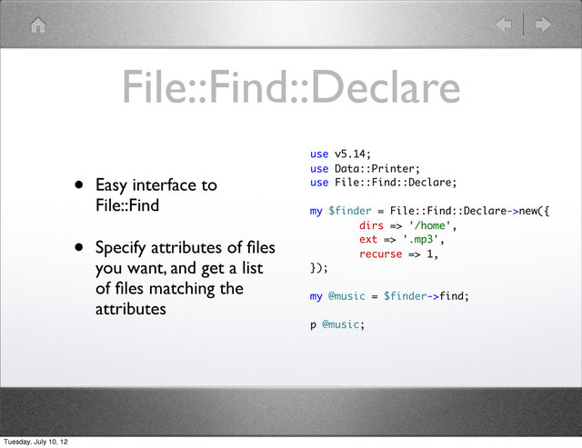 File::Find::Declare
• Easy interface to
File::Find
• Specify attributes of ﬁles
you want, and get a list
of ﬁles matching the
attributes
use v5.14;
use Data::Printer;
use File::Find::Declare;
my $finder = File::Find::Declare->new({
dirs => '/home',
ext => '.mp3',
recurse => 1,
});
my @music = $finder->find;
p @music;
Tuesday, July 10, 12
