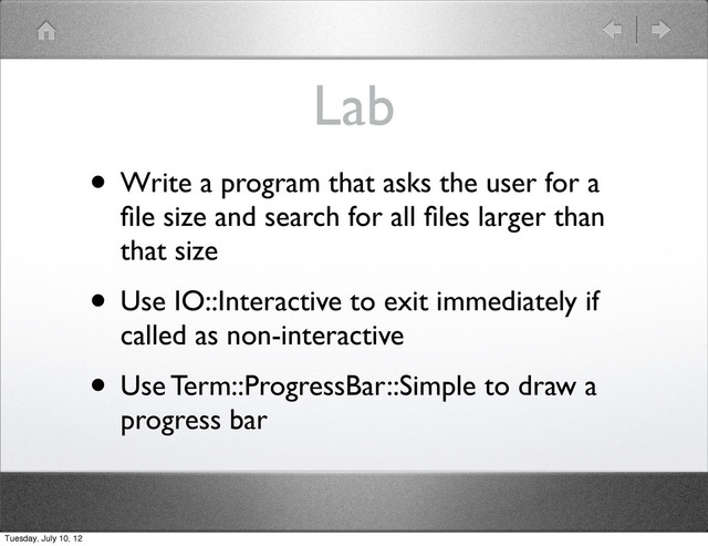 Lab
• Write a program that asks the user for a
ﬁle size and search for all ﬁles larger than
that size
• Use IO::Interactive to exit immediately if
called as non-interactive
• Use Term::ProgressBar::Simple to draw a
progress bar
Tuesday, July 10, 12
