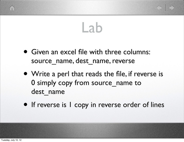 Lab
• Given an excel ﬁle with three columns:
source_name, dest_name, reverse
• Write a perl that reads the ﬁle, if reverse is
0 simply copy from source_name to
dest_name
• If reverse is 1 copy in reverse order of lines
Tuesday, July 10, 12

