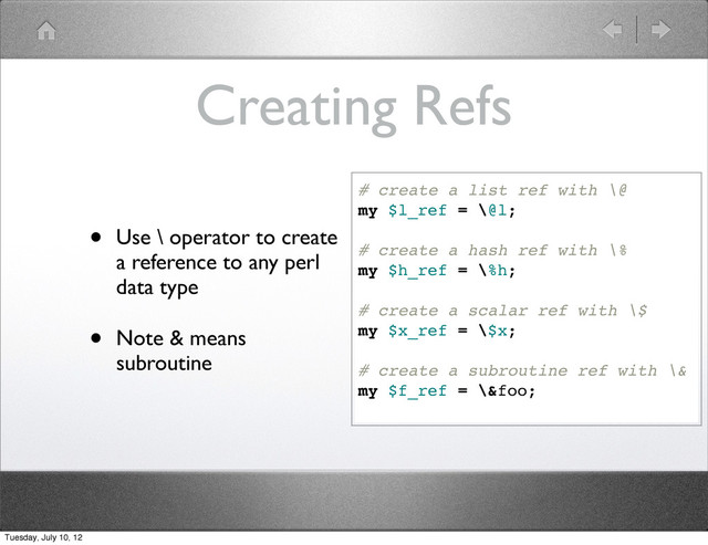 Creating Refs
• Use \ operator to create
a reference to any perl
data type
• Note & means
subroutine
# create a list ref with \@
my $l_ref = \@l;
# create a hash ref with \%
my $h_ref = \%h;
# create a scalar ref with \$
my $x_ref = \$x;
# create a subroutine ref with \&
my $f_ref = \&foo;
Tuesday, July 10, 12
