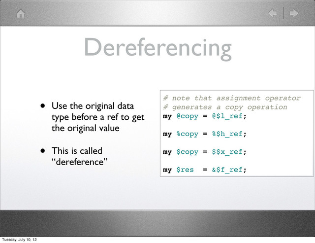 Dereferencing
• Use the original data
type before a ref to get
the original value
• This is called
“dereference”
# note that assignment operator
# generates a copy operation
my @copy = @$l_ref;
my %copy = %$h_ref;
my $copy = $$x_ref;
my $res = &$f_ref;
Tuesday, July 10, 12
