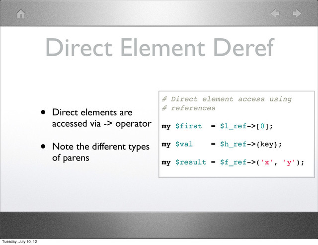 Direct Element Deref
• Direct elements are
accessed via -> operator
• Note the different types
of parens
# Direct element access using
# references
my $first = $l_ref->[0];
my $val = $h_ref->{key};
my $result = $f_ref->('x', 'y');
Tuesday, July 10, 12
