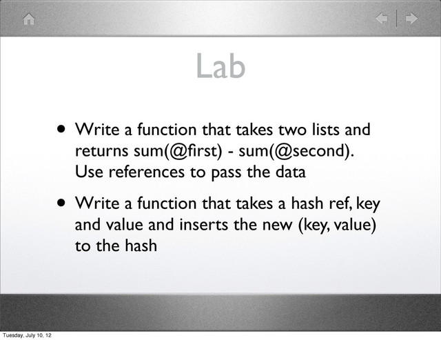 Lab
• Write a function that takes two lists and
returns sum(@ﬁrst) - sum(@second).
Use references to pass the data
• Write a function that takes a hash ref, key
and value and inserts the new (key, value)
to the hash
Tuesday, July 10, 12
