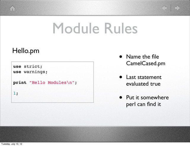 Module Rules
• Name the ﬁle
CamelCased.pm
• Last statement
evaluated true
• Put it somewhere
perl can ﬁnd it
use strict;
use warnings;
print "Hello Modules\n";
1;
Hello.pm
Tuesday, July 10, 12
