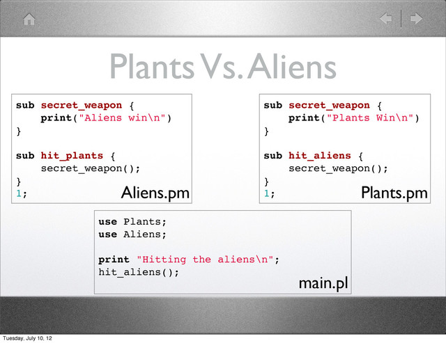 Plants Vs. Aliens
sub secret_weapon {
print("Aliens win\n")
}
sub hit_plants {
secret_weapon();
}
1;
sub secret_weapon {
print("Plants Win\n")
}
sub hit_aliens {
secret_weapon();
}
1;
use Plants;
use Aliens;
print "Hitting the aliens\n";
hit_aliens();
Aliens.pm Plants.pm
main.pl
Tuesday, July 10, 12
