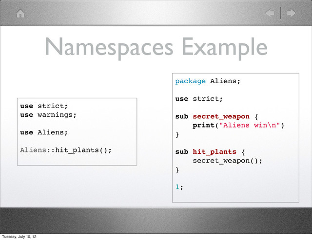 Namespaces Example
package Aliens;
use strict;
sub secret_weapon {
print("Aliens win\n")
}
sub hit_plants {
secret_weapon();
}
1;
use strict;
use warnings;
use Aliens;
Aliens::hit_plants();
Tuesday, July 10, 12
