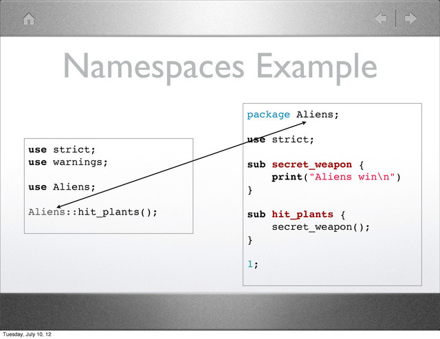Namespaces Example
package Aliens;
use strict;
sub secret_weapon {
print("Aliens win\n")
}
sub hit_plants {
secret_weapon();
}
1;
use strict;
use warnings;
use Aliens;
Aliens::hit_plants();
Tuesday, July 10, 12
