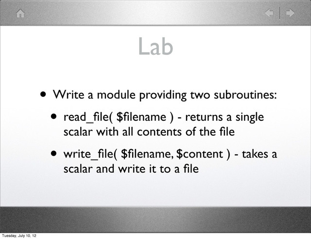 Lab
• Write a module providing two subroutines:
• read_ﬁle( $ﬁlename ) - returns a single
scalar with all contents of the ﬁle
• write_ﬁle( $ﬁlename, $content ) - takes a
scalar and write it to a ﬁle
Tuesday, July 10, 12

