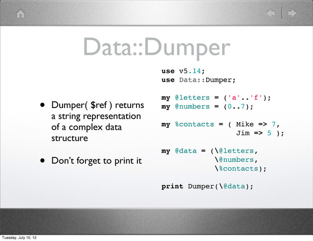 Data::Dumper
• Dumper( $ref ) returns
a string representation
of a complex data
structure
• Don’t forget to print it
use v5.14;
use Data::Dumper;
my @letters = ('a'..'f');
my @numbers = (0..7);
my %contacts = ( Mike => 7,
Jim => 5 );
my @data = (\@letters,
\@numbers,
\%contacts);
print Dumper(\@data);
Tuesday, July 10, 12
