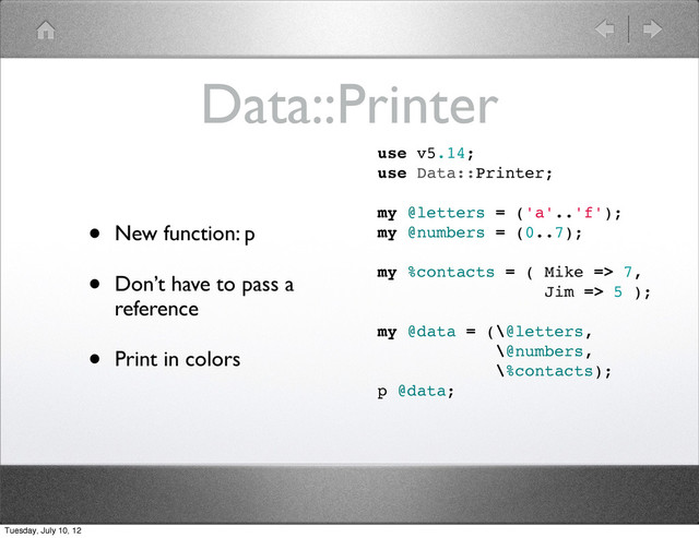 Data::Printer
• New function: p
• Don’t have to pass a
reference
• Print in colors
use v5.14;
use Data::Printer;
my @letters = ('a'..'f');
my @numbers = (0..7);
my %contacts = ( Mike => 7,
Jim => 5 );
my @data = (\@letters,
\@numbers,
\%contacts);
p @data;
Tuesday, July 10, 12

