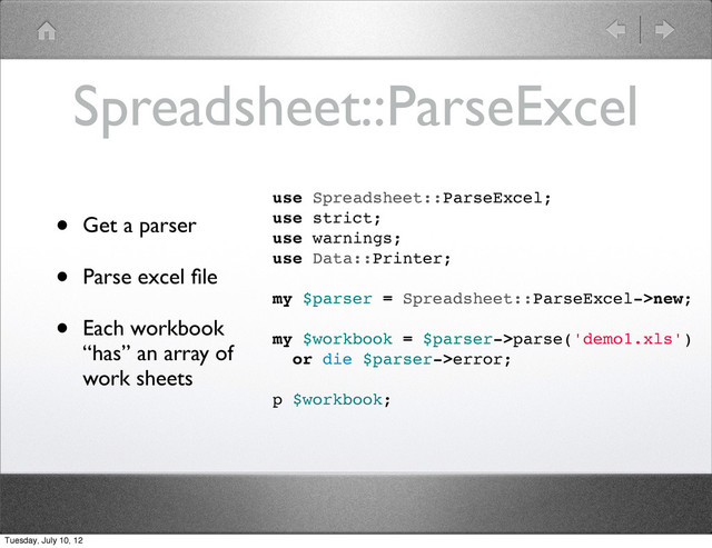Spreadsheet::ParseExcel
• Get a parser
• Parse excel ﬁle
• Each workbook
“has” an array of
work sheets
use Spreadsheet::ParseExcel;
use strict;
use warnings;
use Data::Printer;
my $parser = Spreadsheet::ParseExcel->new;
my $workbook = $parser->parse('demo1.xls')
or die $parser->error;
p $workbook;
Tuesday, July 10, 12

