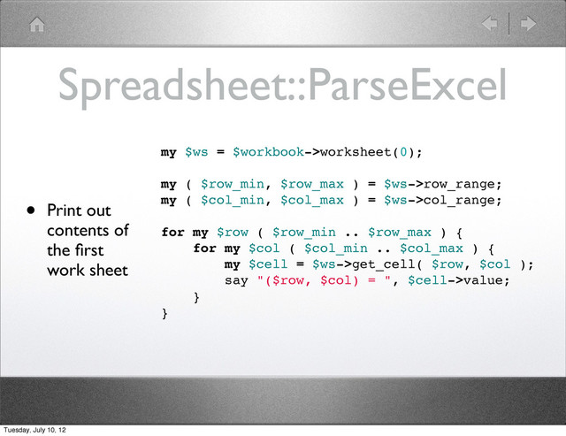 Spreadsheet::ParseExcel
• Print out
contents of
the ﬁrst
work sheet
my $ws = $workbook->worksheet(0);
my ( $row_min, $row_max ) = $ws->row_range;
my ( $col_min, $col_max ) = $ws->col_range;
for my $row ( $row_min .. $row_max ) {
for my $col ( $col_min .. $col_max ) {
my $cell = $ws->get_cell( $row, $col );
say "($row, $col) = ", $cell->value;
}
}
Tuesday, July 10, 12
