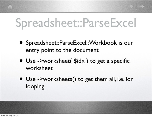 Spreadsheet::ParseExcel
• Spreadsheet::ParseExcel::Workbook is our
entry point to the document
• Use ->worksheet( $idx ) to get a speciﬁc
worksheet
• Use ->worksheets() to get them all, i.e. for
looping
Tuesday, July 10, 12
