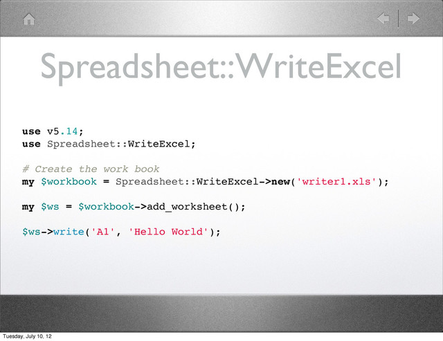 Spreadsheet::WriteExcel
use v5.14;
use Spreadsheet::WriteExcel;
# Create the work book
my $workbook = Spreadsheet::WriteExcel->new('writer1.xls');
my $ws = $workbook->add_worksheet();
$ws->write('A1', 'Hello World');
Tuesday, July 10, 12

