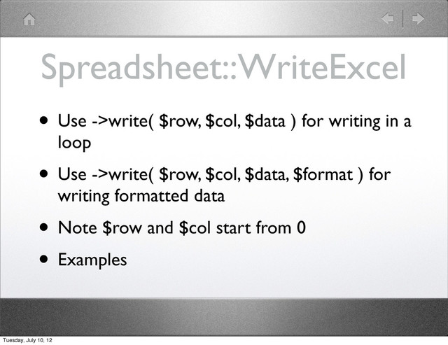 Spreadsheet::WriteExcel
• Use ->write( $row, $col, $data ) for writing in a
loop
• Use ->write( $row, $col, $data, $format ) for
writing formatted data
• Note $row and $col start from 0
• Examples
Tuesday, July 10, 12
