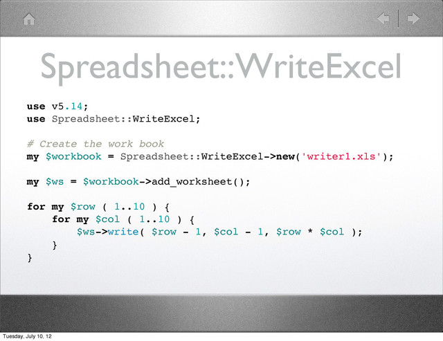 Spreadsheet::WriteExcel
use v5.14;
use Spreadsheet::WriteExcel;
# Create the work book
my $workbook = Spreadsheet::WriteExcel->new('writer1.xls');
my $ws = $workbook->add_worksheet();
for my $row ( 1..10 ) {
for my $col ( 1..10 ) {
$ws->write( $row - 1, $col - 1, $row * $col );
}
}
Tuesday, July 10, 12

