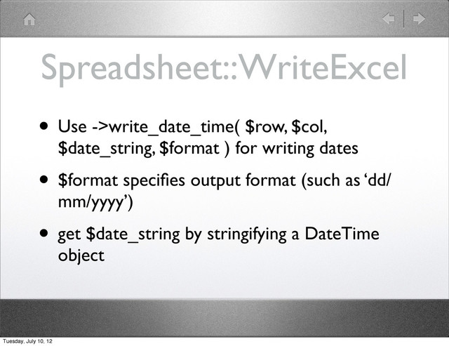 Spreadsheet::WriteExcel
• Use ->write_date_time( $row, $col,
$date_string, $format ) for writing dates
• $format speciﬁes output format (such as ‘dd/
mm/yyyy’)
• get $date_string by stringifying a DateTime
object
Tuesday, July 10, 12
