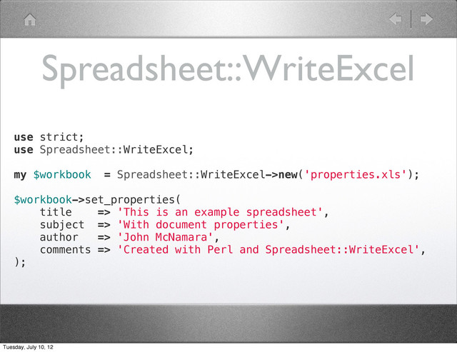 Spreadsheet::WriteExcel
use strict;
use Spreadsheet::WriteExcel;
my $workbook = Spreadsheet::WriteExcel->new('properties.xls');
$workbook->set_properties(
title => 'This is an example spreadsheet',
subject => 'With document properties',
author => 'John McNamara',
comments => 'Created with Perl and Spreadsheet::WriteExcel',
);
Tuesday, July 10, 12
