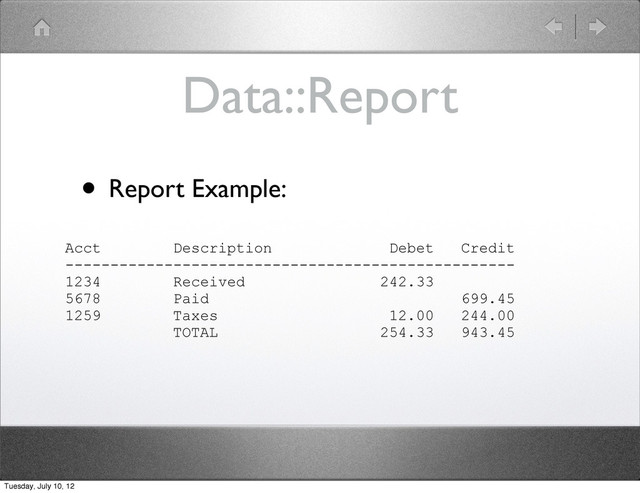 Data::Report
• Report Example:
Acct Description Debet Credit
--------------------------------------------------
1234 Received 242.33
5678 Paid 699.45
1259 Taxes 12.00 244.00
TOTAL 254.33 943.45
Tuesday, July 10, 12
