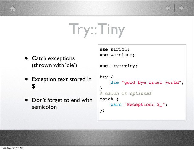 Try::Tiny
• Catch exceptions
(thrown with ‘die’)
• Exception text stored in
$_
• Don’t forget to end with
semicolon
use strict;
use warnings;
use Try::Tiny;
try {
die "good bye cruel world";
}
# catch is optional
catch {
warn "Exception: $_";
};
Tuesday, July 10, 12
