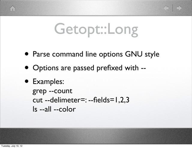 Getopt::Long
• Parse command line options GNU style
• Options are passed preﬁxed with --
• Examples:
grep --count
cut --delimeter=: --ﬁelds=1,2,3
ls --all --color
Tuesday, July 10, 12
